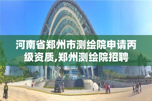 河南省郑州市测绘院申请丙级资质,郑州测绘院招聘