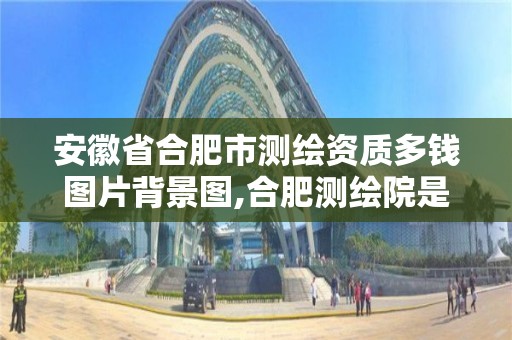 安徽省合肥市测绘资质多钱图片背景图,合肥测绘院是什么单位