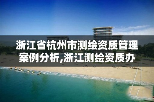 浙江省杭州市测绘资质管理案例分析,浙江测绘资质办理流程