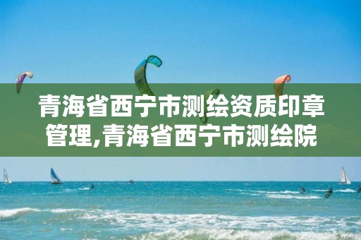 青海省西宁市测绘资质印章管理,青海省西宁市测绘院