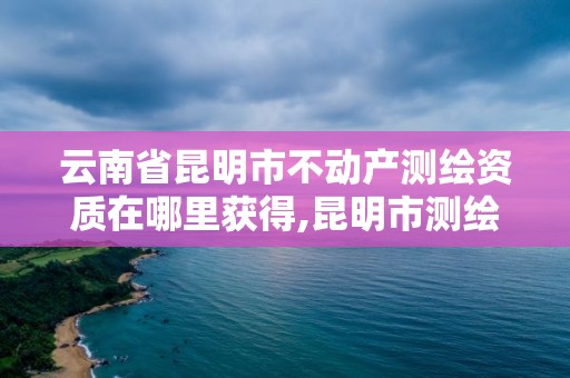 云南省昆明市不动产测绘资质在哪里获得,昆明市测绘管理中心。