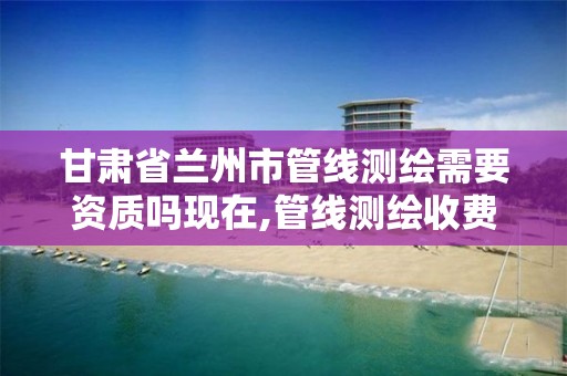 甘肃省兰州市管线测绘需要资质吗现在,管线测绘收费标准