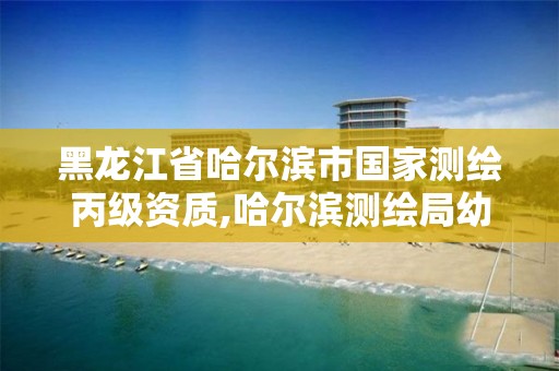 黑龙江省哈尔滨市国家测绘丙级资质,哈尔滨测绘局幼儿园是民办还是公办