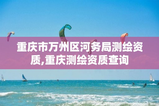 重庆市万州区河务局测绘资质,重庆测绘资质查询