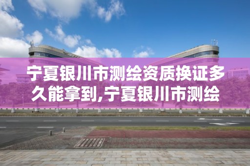 宁夏银川市测绘资质换证多久能拿到,宁夏银川市测绘资质换证多久能拿到