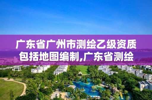 广东省广州市测绘乙级资质包括地图编制,广东省测绘资质办理流程