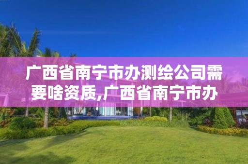 广西省南宁市办测绘公司需要啥资质,广西省南宁市办测绘公司需要啥资质吗