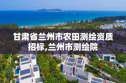 甘肃省兰州市农田测绘资质招标,兰州市测绘院