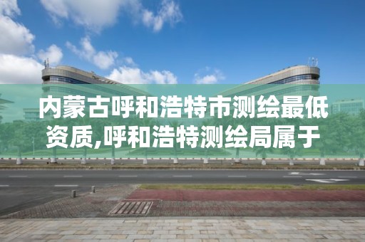 内蒙古呼和浩特市测绘最低资质,呼和浩特测绘局属于什么单位管理