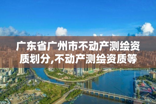 广东省广州市不动产测绘资质划分,不动产测绘资质等级