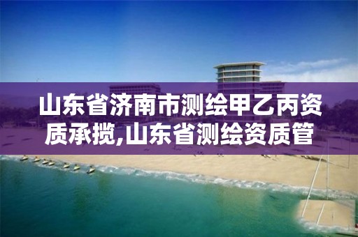 山东省济南市测绘甲乙丙资质承揽,山东省测绘资质管理规定