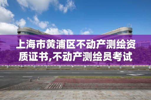 上海市黄浦区不动产测绘资质证书,不动产测绘员考试报名。