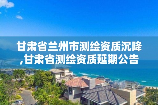 甘肃省兰州市测绘资质沉降,甘肃省测绘资质延期公告