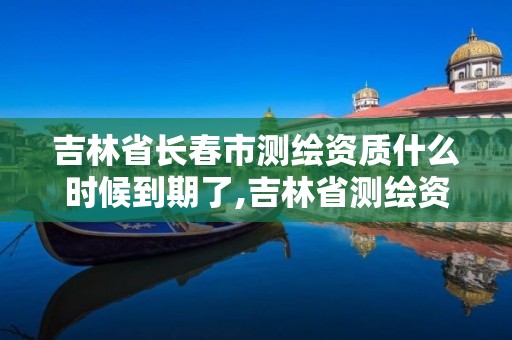 吉林省长春市测绘资质什么时候到期了,吉林省测绘资质管理平台。