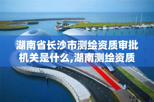 湖南省长沙市测绘资质审批机关是什么,湖南测绘资质管理。