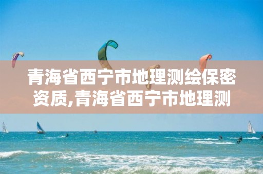 青海省西宁市地理测绘保密资质,青海省西宁市地理测绘保密资质取消了吗