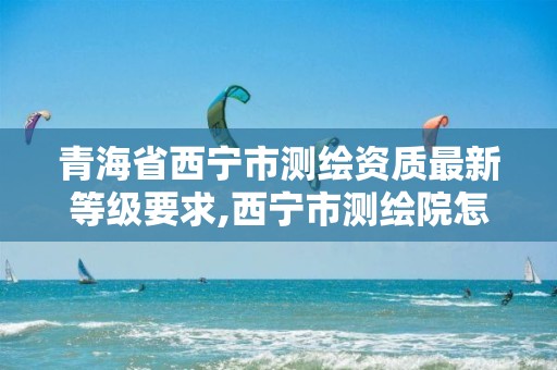 青海省西宁市测绘资质最新等级要求,西宁市测绘院怎么样