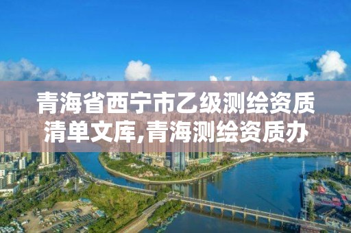 青海省西宁市乙级测绘资质清单文库,青海测绘资质办理