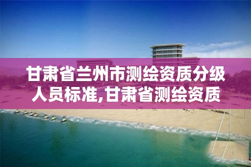 甘肃省兰州市测绘资质分级人员标准,甘肃省测绘资质管理平台