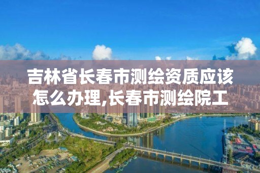 吉林省长春市测绘资质应该怎么办理,长春市测绘院工资待遇。