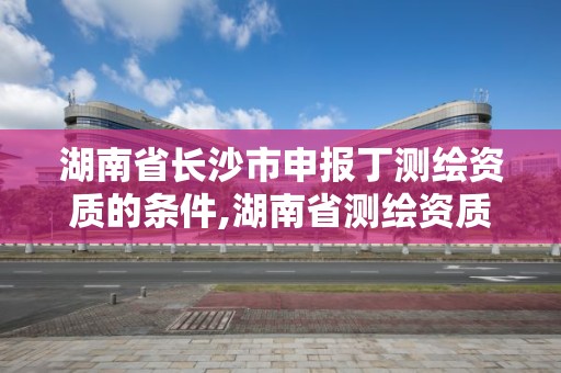 湖南省长沙市申报丁测绘资质的条件,湖南省测绘资质申请公示