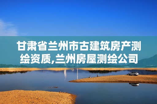 甘肃省兰州市古建筑房产测绘资质,兰州房屋测绘公司。