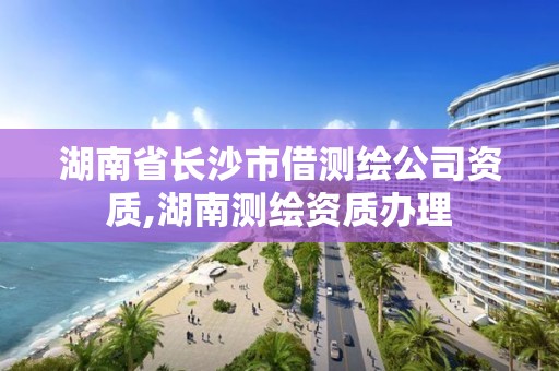 湖南省长沙市借测绘公司资质,湖南测绘资质办理