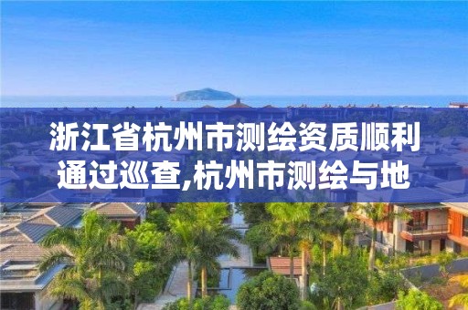 浙江省杭州市测绘资质顺利通过巡查,杭州市测绘与地理信息局