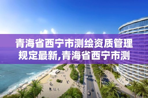 青海省西宁市测绘资质管理规定最新,青海省西宁市测绘资质管理规定最新