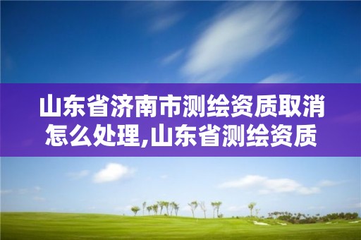 山东省济南市测绘资质取消怎么处理,山东省测绘资质延期