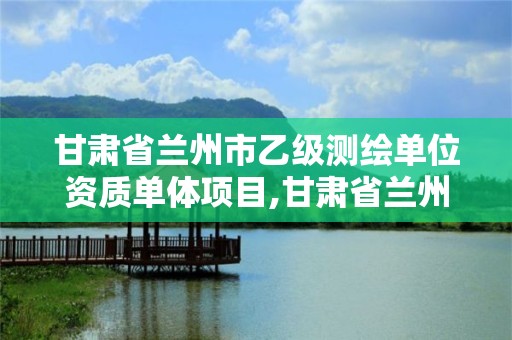 甘肃省兰州市乙级测绘单位资质单体项目,甘肃省兰州市乙级测绘单位资质单体项目名单。