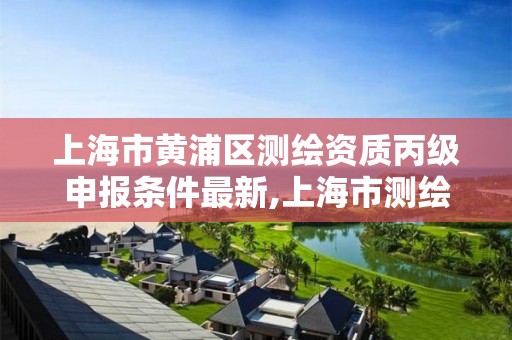 上海市黄浦区测绘资质丙级申报条件最新,上海市测绘资质单位名单。