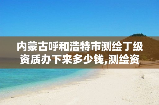 内蒙古呼和浩特市测绘丁级资质办下来多少钱,测绘资质丁级是什么意思。