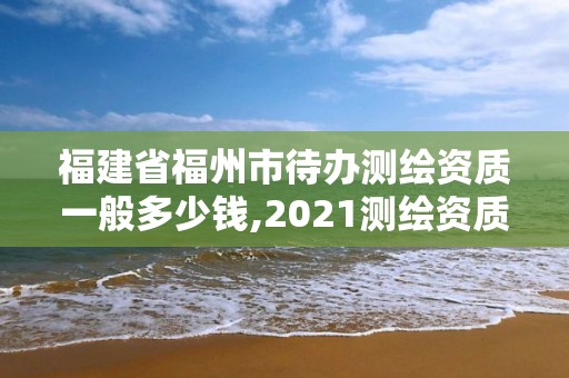 福建省福州市待办测绘资质一般多少钱,2021测绘资质延期公告福建省