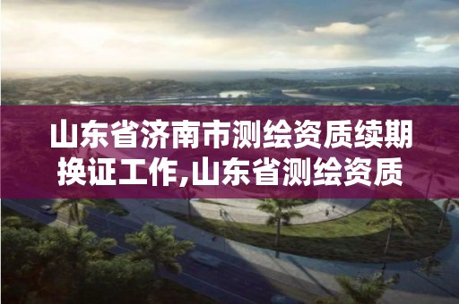 山东省济南市测绘资质续期换证工作,山东省测绘资质管理规定