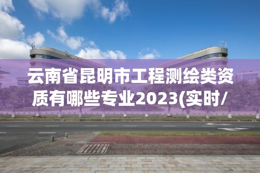 云南省昆明市工程测绘类资质有哪些专业2023(实时/更新中)