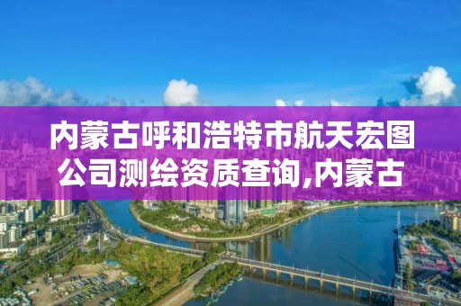 内蒙古呼和浩特市航天宏图公司测绘资质查询,内蒙古航天宏图公司怎么样