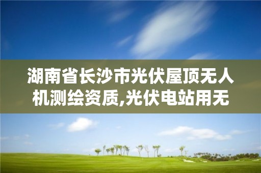 湖南省长沙市光伏屋顶无人机测绘资质,光伏电站用无人机系统检测技术规范。