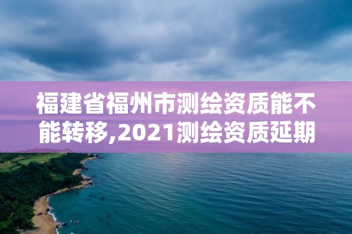 福建省福州市测绘资质能不能转移,2021测绘资质延期公告福建省