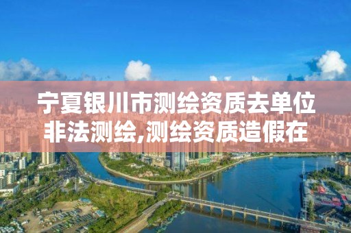 宁夏银川市测绘资质去单位非法测绘,测绘资质造假在哪里举报