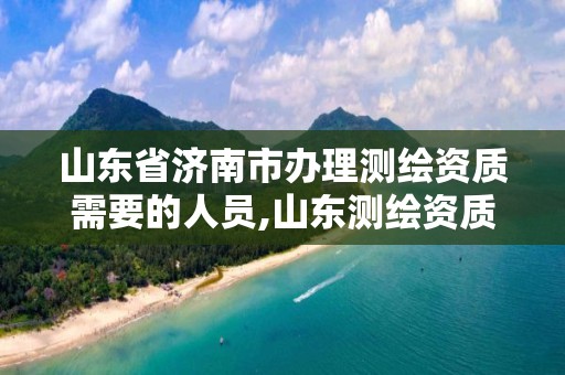 山东省济南市办理测绘资质需要的人员,山东测绘资质代理