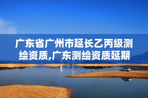 广东省广州市延长乙丙级测绘资质,广东测绘资质延期文件