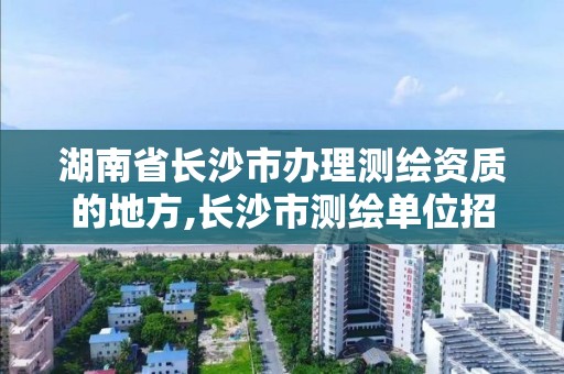 湖南省长沙市办理测绘资质的地方,长沙市测绘单位招聘