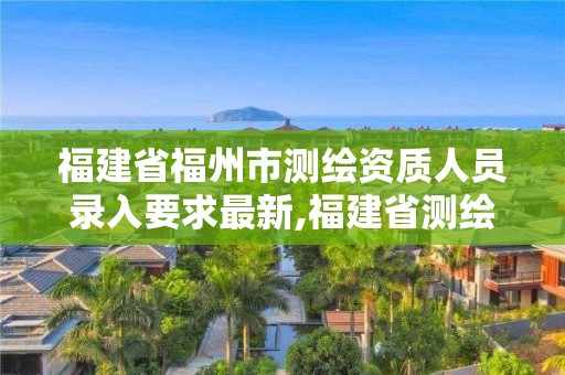 福建省福州市测绘资质人员录入要求最新,福建省测绘资质查询