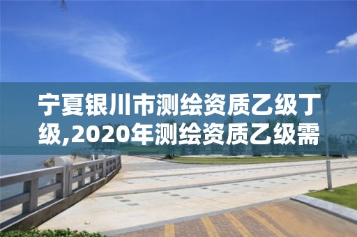 宁夏银川市测绘资质乙级丁级,2020年测绘资质乙级需要什么条件