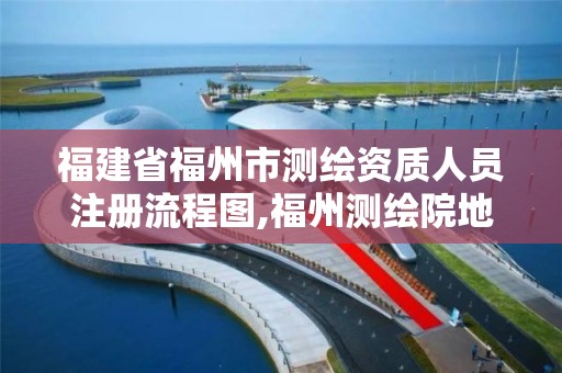 福建省福州市测绘资质人员注册流程图,福州测绘院地址