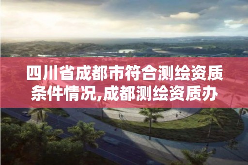 四川省成都市符合测绘资质条件情况,成都测绘资质办理