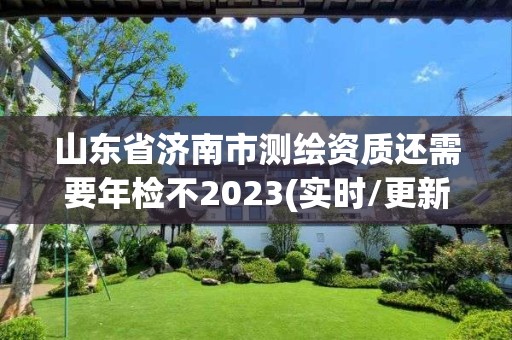 山东省济南市测绘资质还需要年检不2023(实时/更新中)