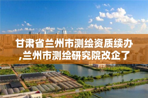 甘肃省兰州市测绘资质续办,兰州市测绘研究院改企了吗