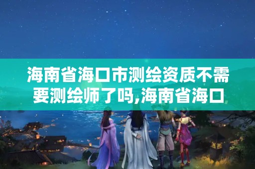 海南省海口市测绘资质不需要测绘师了吗,海南省海口市测绘资质不需要测绘师了吗现在